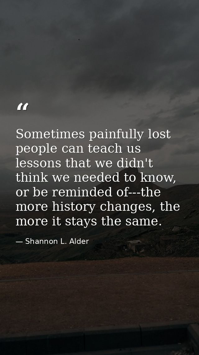 Sometimes painfully lost people can teach us lessons that we didn't think we needed to know, or be reminded of---the mor — Shannon L. Alder