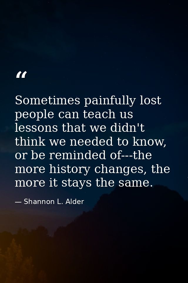 Sometimes painfully lost people can teach us lessons that we didn't think we needed to know, or be reminded of---the mor — Shannon L. Alder