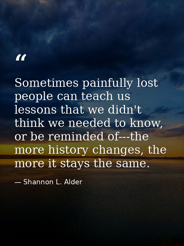 Sometimes painfully lost people can teach us lessons that we didn't think we needed to know, or be reminded of---the mor — Shannon L. Alder
