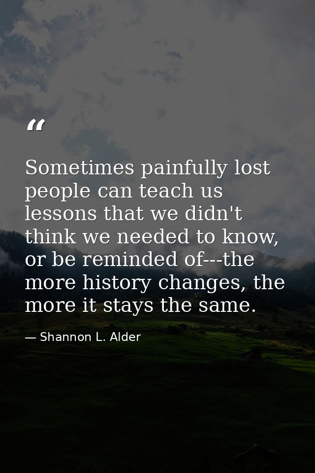 Sometimes painfully lost people can teach us lessons that we didn't think we needed to know, or be reminded of---the mor — Shannon L. Alder
