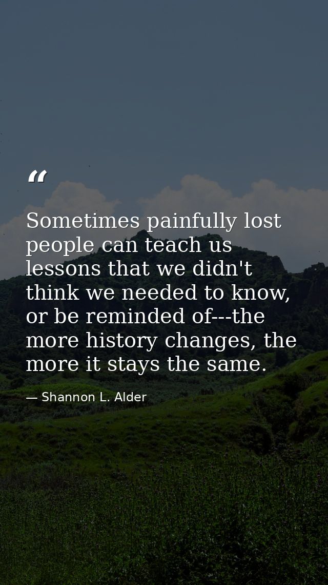 Sometimes painfully lost people can teach us lessons that we didn't think we needed to know, or be reminded of---the mor — Shannon L. Alder