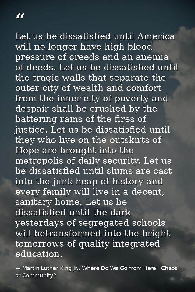 Let us be dissatisfied until America will no longer have high blood pressure of creeds and an anemia of deeds. Let us be — Martin Luther King Jr., Where Do We Go from Here:  Chaos or Community?