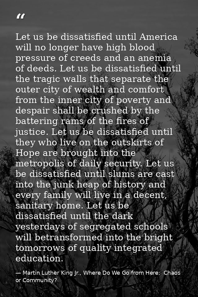 Let us be dissatisfied until America will no longer have high blood pressure of creeds and an anemia of deeds. Let us be — Martin Luther King Jr., Where Do We Go from Here:  Chaos or Community?