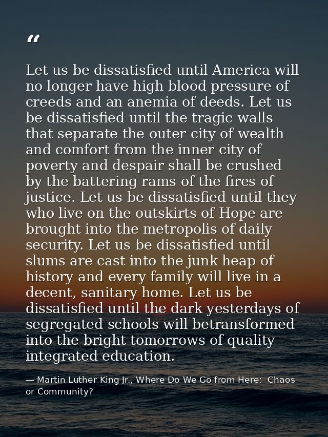 Let us be dissatisfied until America will no longer have high blood pressure of creeds and an anemia of deeds. Let us be — Martin Luther King Jr., Where Do We Go from Here:  Chaos or Community?