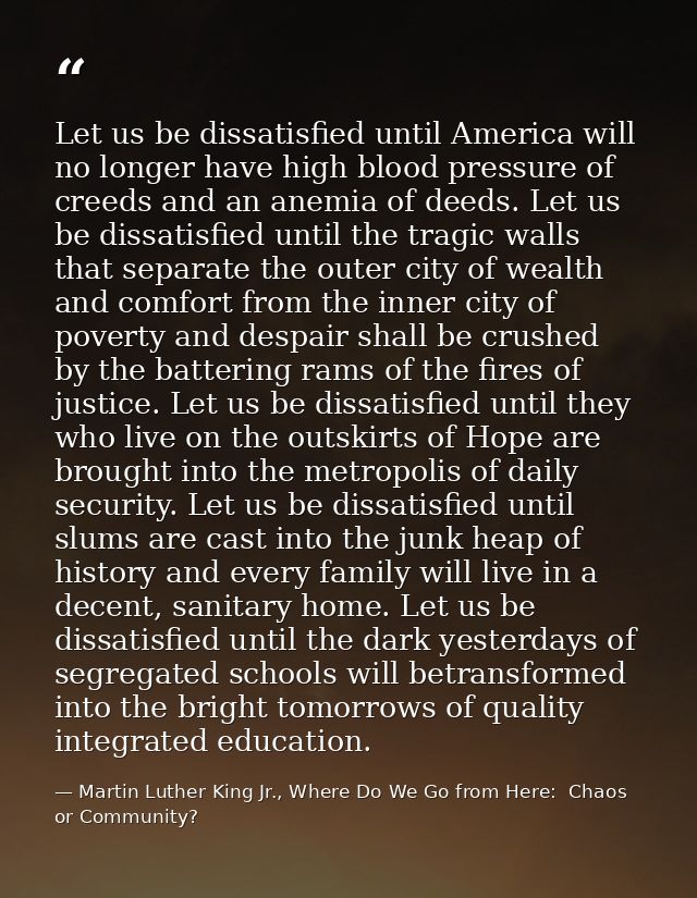 Let us be dissatisfied until America will no longer have high blood pressure of creeds and an anemia of deeds. Let us be — Martin Luther King Jr., Where Do We Go from Here:  Chaos or Community?
