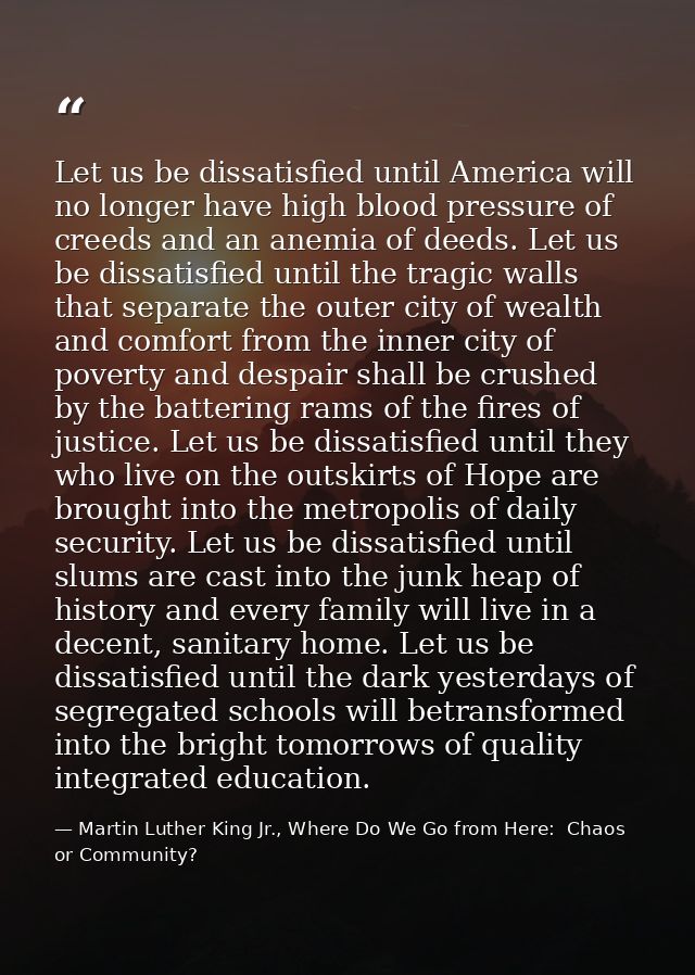 Let us be dissatisfied until America will no longer have high blood pressure of creeds and an anemia of deeds. Let us be — Martin Luther King Jr., Where Do We Go from Here:  Chaos or Community?