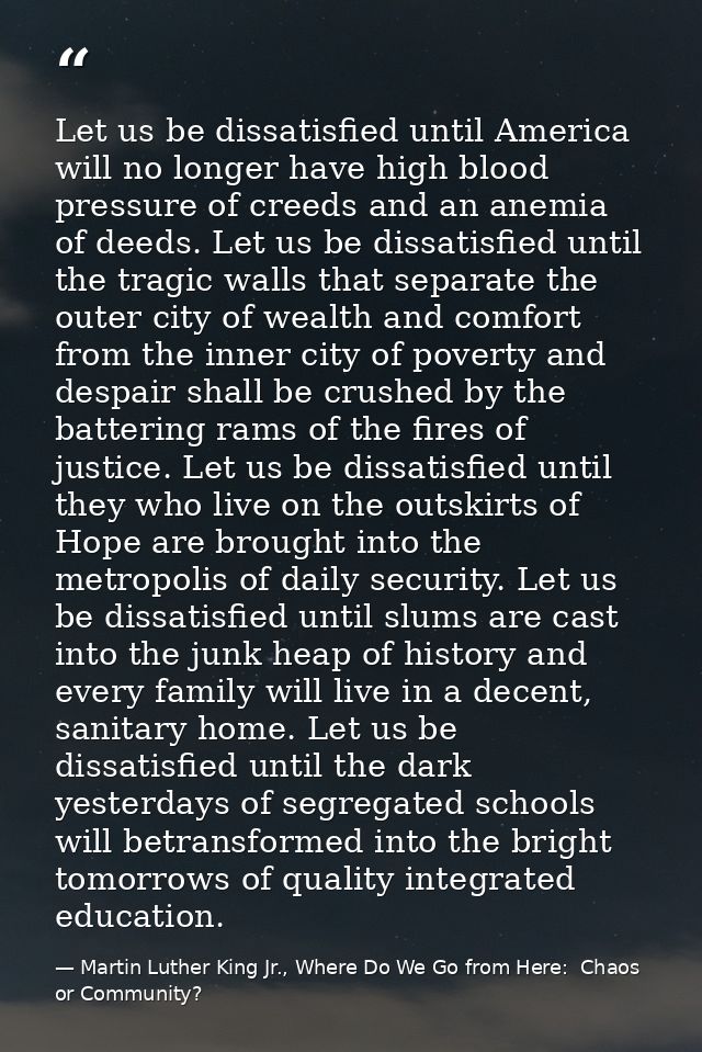 Let us be dissatisfied until America will no longer have high blood pressure of creeds and an anemia of deeds. Let us be — Martin Luther King Jr., Where Do We Go from Here:  Chaos or Community?