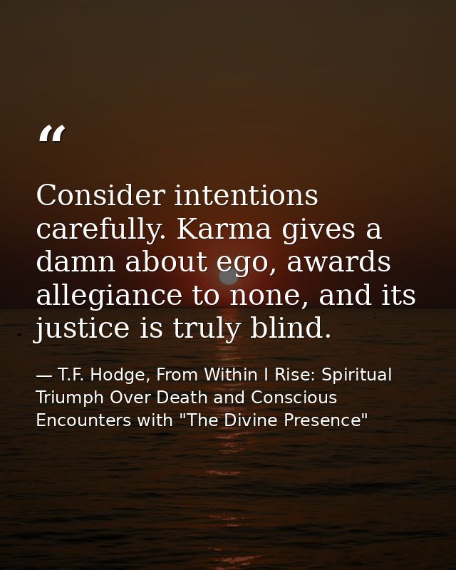 Consider intentions carefully. Karma gives a damn about ego, awards allegiance to none, and its justice is truly blind. — T.F. Hodge, From Within I Rise: Spiritual Triumph Over Death and Conscious Encounters with "The Divine Presence"