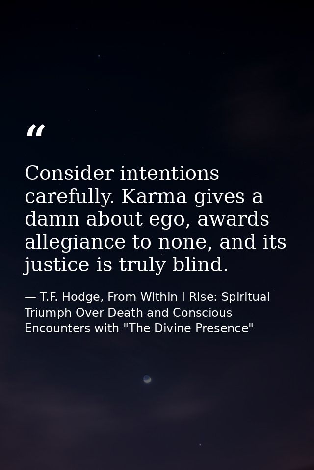 Consider intentions carefully. Karma gives a damn about ego, awards allegiance to none, and its justice is truly blind. — T.F. Hodge, From Within I Rise: Spiritual Triumph Over Death and Conscious Encounters with "The Divine Presence"