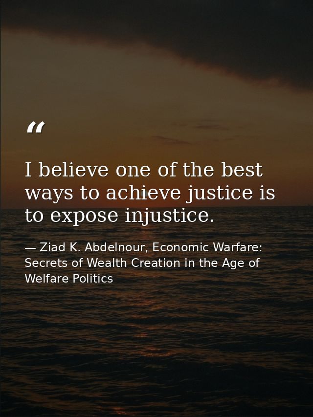 I believe one of the best ways to achieve justice is to expose injustice. — Ziad K. Abdelnour, Economic Warfare: Secrets of Wealth Creation in the Age of Welfare Politics