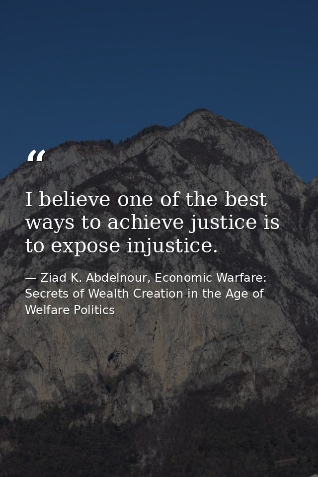 I believe one of the best ways to achieve justice is to expose injustice. — Ziad K. Abdelnour, Economic Warfare: Secrets of Wealth Creation in the Age of Welfare Politics