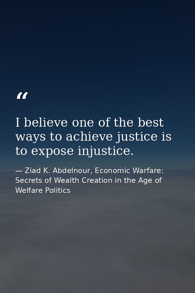 I believe one of the best ways to achieve justice is to expose injustice. — Ziad K. Abdelnour, Economic Warfare: Secrets of Wealth Creation in the Age of Welfare Politics
