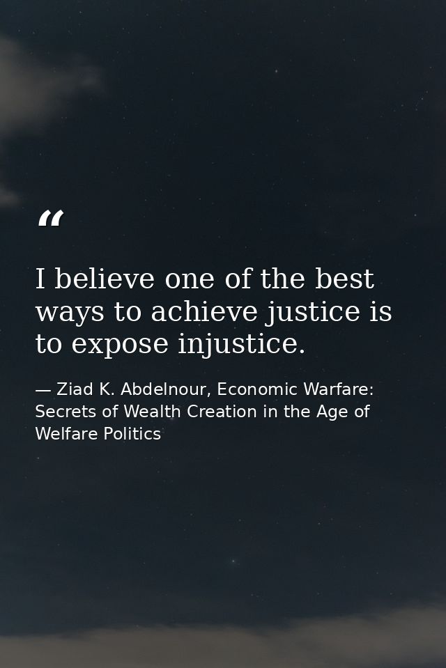 I believe one of the best ways to achieve justice is to expose injustice. — Ziad K. Abdelnour, Economic Warfare: Secrets of Wealth Creation in the Age of Welfare Politics