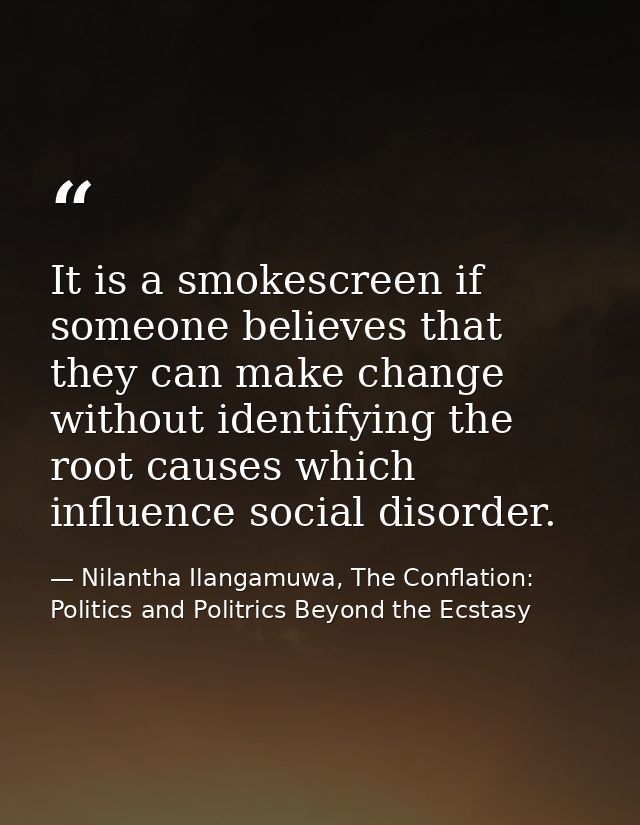 It is a smokescreen if someone believes that they can make change without identifying the root causes which influence so — Nilantha Ilangamuwa, The Conflation: Politics and Politrics Beyond the Ecstasy