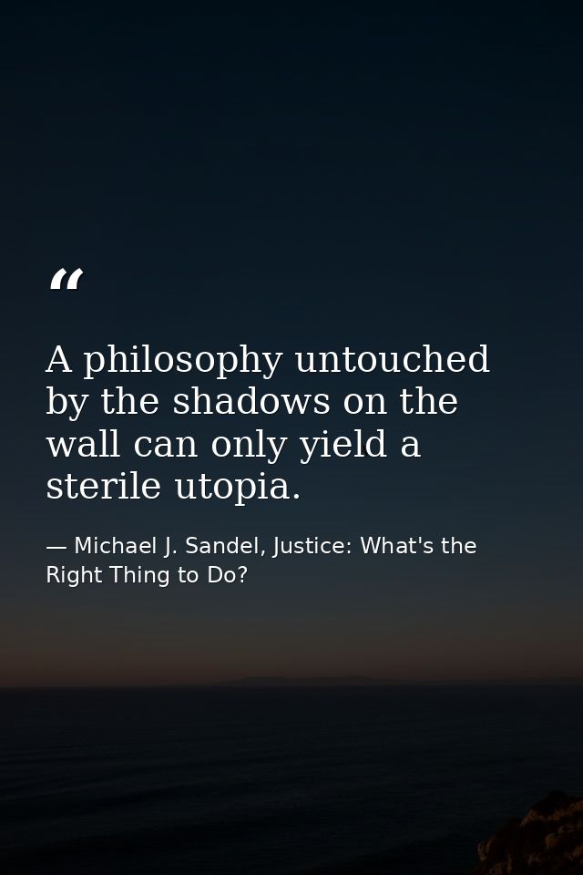 A philosophy untouched by the shadows on the wall can only yield a sterile utopia. — Michael J. Sandel, Justice: What's the Right Thing to Do?