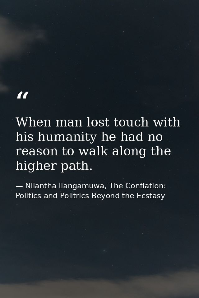 When man lost touch with his humanity he had no reason to walk along the higher path. — Nilantha Ilangamuwa, The Conflation: Politics and Politrics Beyond the Ecstasy