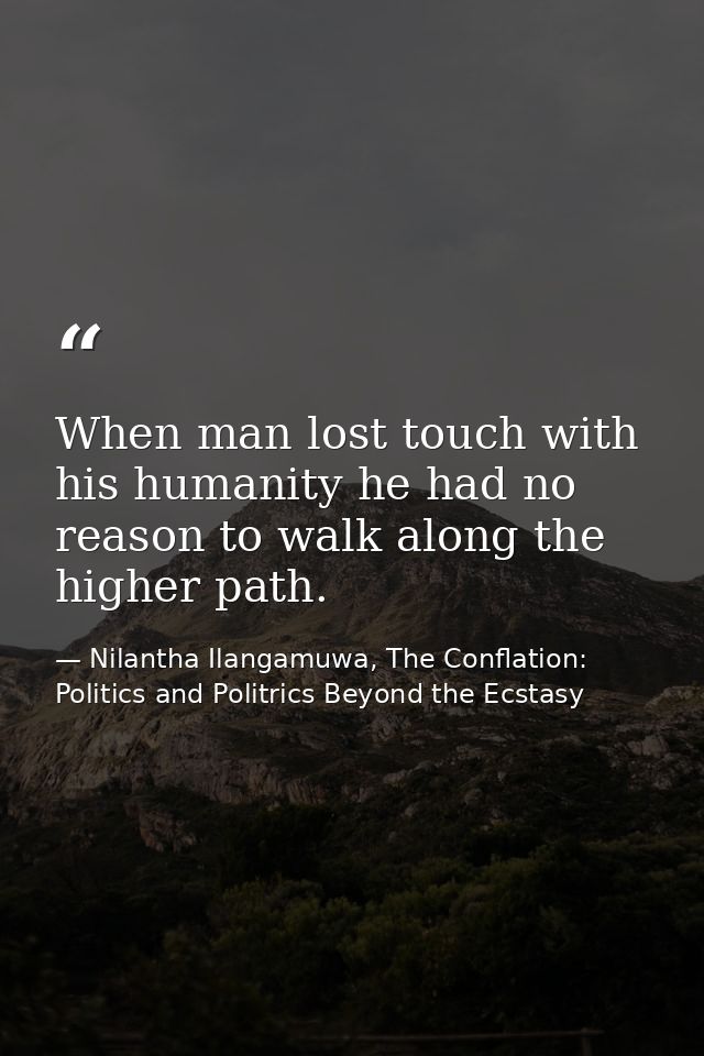 When man lost touch with his humanity he had no reason to walk along the higher path. — Nilantha Ilangamuwa, The Conflation: Politics and Politrics Beyond the Ecstasy