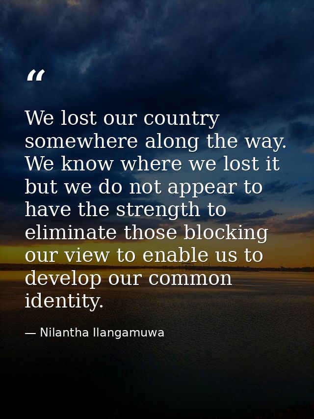 We lost our country somewhere along the way. We know where we lost it but we do not appear to have the strength to elimi — Nilantha Ilangamuwa