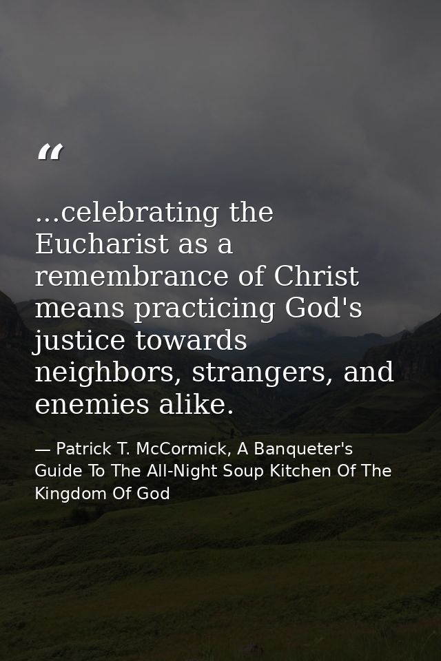 ...celebrating the Eucharist as a remembrance of Christ means practicing God's justice towards neighbors, strangers, and — Patrick T. McCormick, A Banqueter's Guide To The All-Night Soup Kitchen Of The Kingdom Of God
