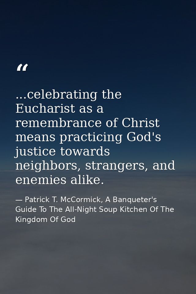 ...celebrating the Eucharist as a remembrance of Christ means practicing God's justice towards neighbors, strangers, and — Patrick T. McCormick, A Banqueter's Guide To The All-Night Soup Kitchen Of The Kingdom Of God
