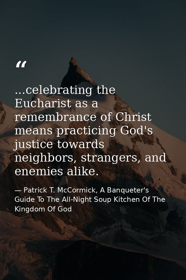 ...celebrating the Eucharist as a remembrance of Christ means practicing God's justice towards neighbors, strangers, and — Patrick T. McCormick, A Banqueter's Guide To The All-Night Soup Kitchen Of The Kingdom Of God