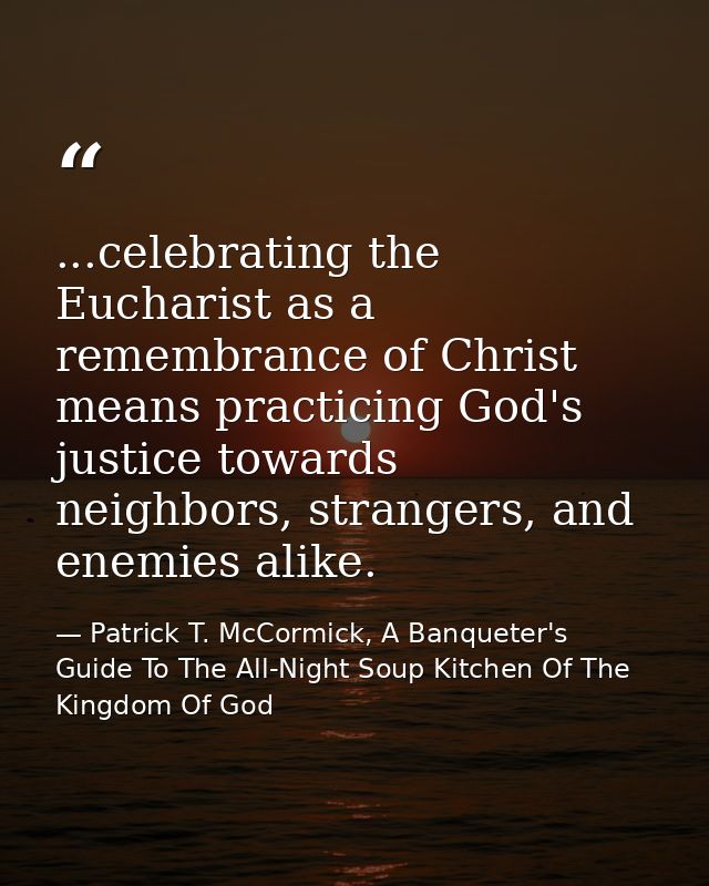 ...celebrating the Eucharist as a remembrance of Christ means practicing God's justice towards neighbors, strangers, and — Patrick T. McCormick, A Banqueter's Guide To The All-Night Soup Kitchen Of The Kingdom Of God