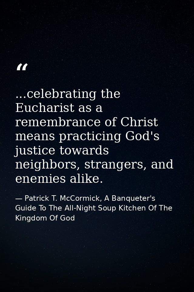 ...celebrating the Eucharist as a remembrance of Christ means practicing God's justice towards neighbors, strangers, and — Patrick T. McCormick, A Banqueter's Guide To The All-Night Soup Kitchen Of The Kingdom Of God