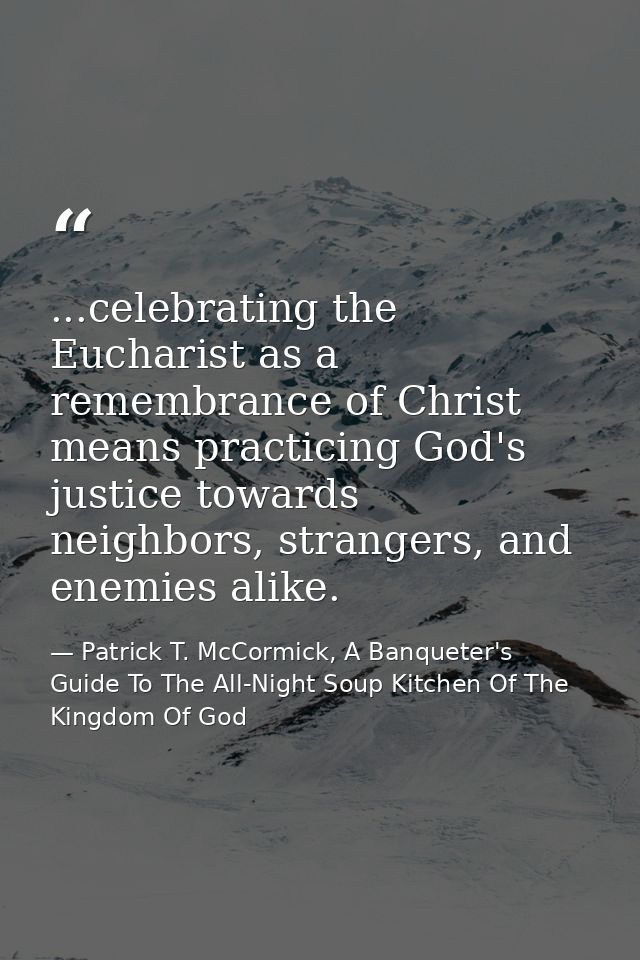 ...celebrating the Eucharist as a remembrance of Christ means practicing God's justice towards neighbors, strangers, and — Patrick T. McCormick, A Banqueter's Guide To The All-Night Soup Kitchen Of The Kingdom Of God