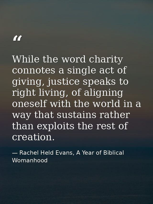 While the word charity connotes a single act of giving, justice speaks to right living, of aligning oneself with the wor — Rachel Held Evans, A Year of Biblical Womanhood
