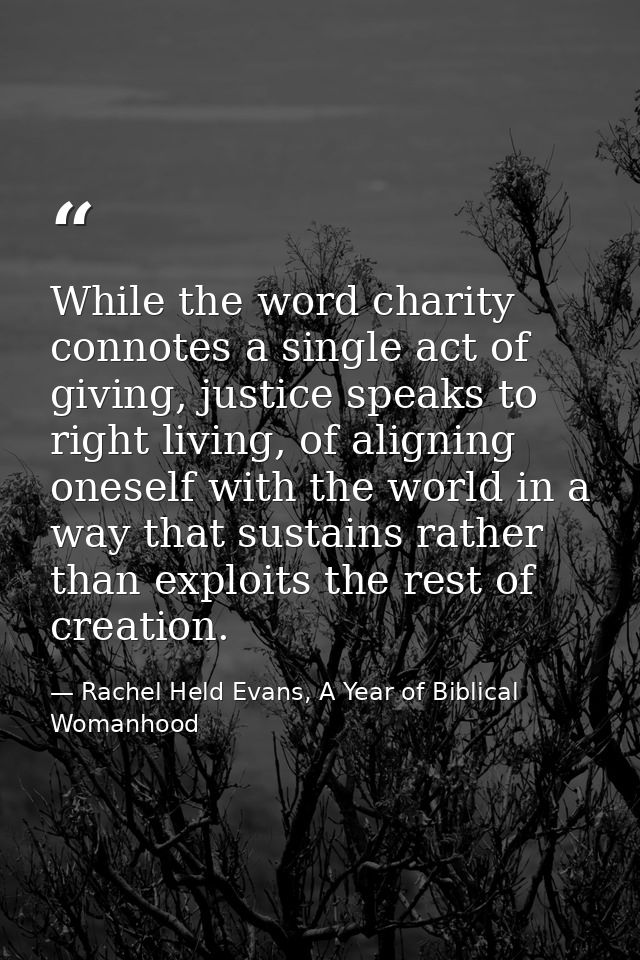 While the word charity connotes a single act of giving, justice speaks to right living, of aligning oneself with the wor — Rachel Held Evans, A Year of Biblical Womanhood