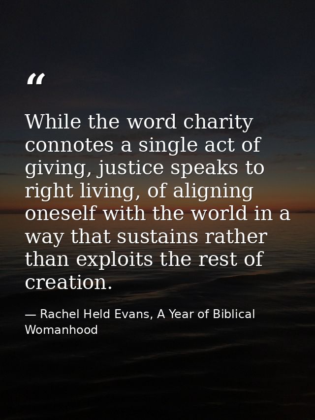 While the word charity connotes a single act of giving, justice speaks to right living, of aligning oneself with the wor — Rachel Held Evans, A Year of Biblical Womanhood
