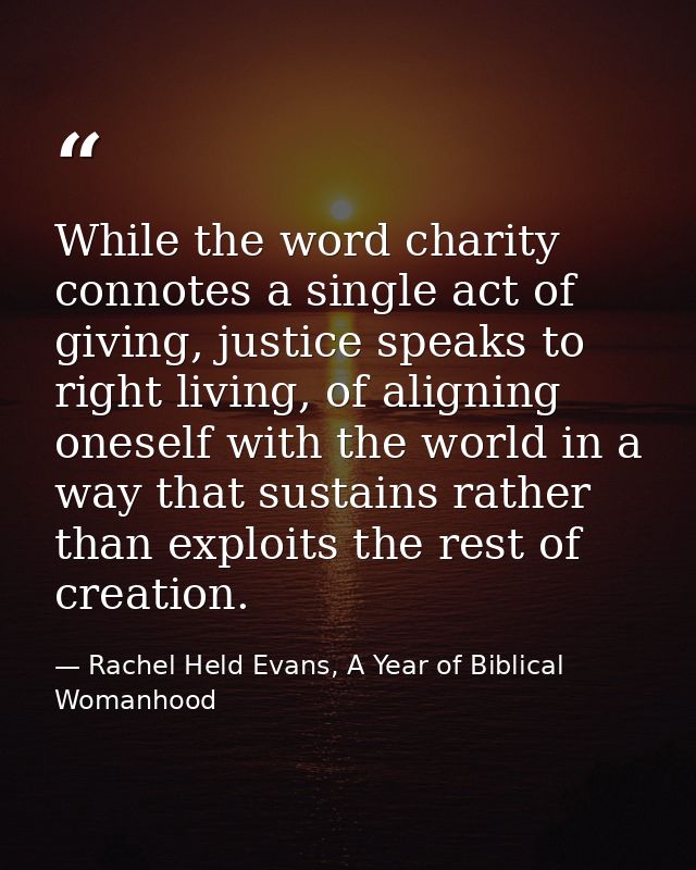 While the word charity connotes a single act of giving, justice speaks to right living, of aligning oneself with the wor — Rachel Held Evans, A Year of Biblical Womanhood
