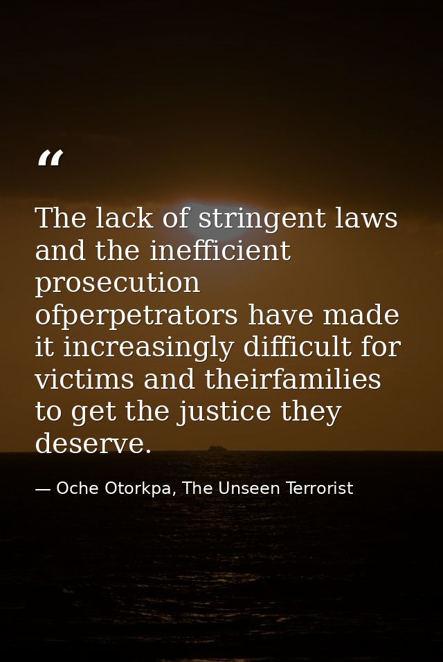 The lack of stringent laws and the inefficient prosecution ofperpetrators have made it increasingly difficult for victim — Oche Otorkpa, The Unseen Terrorist