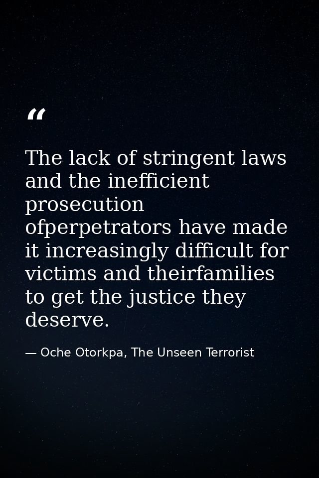 The lack of stringent laws and the inefficient prosecution ofperpetrators have made it increasingly difficult for victim — Oche Otorkpa, The Unseen Terrorist