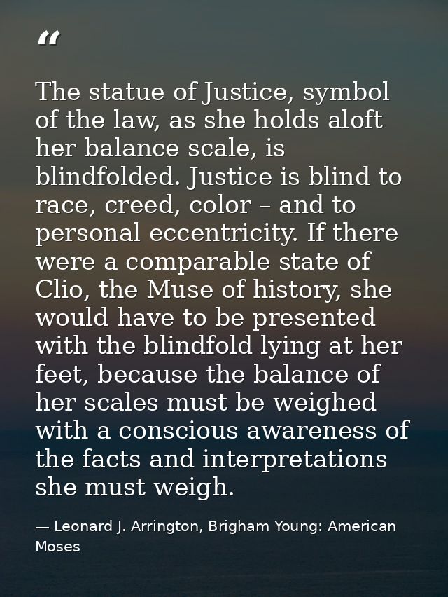 The statue of Justice, symbol of the law, as she holds aloft her balance scale, is blindfolded. Justice is blind to race — Leonard J. Arrington, Brigham Young: American Moses
