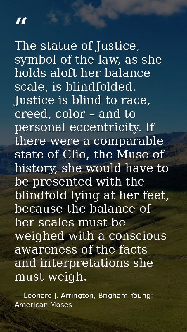 The statue of Justice, symbol of the law, as she holds aloft her balance scale, is blindfolded. Justice is blind to race — Leonard J. Arrington, Brigham Young: American Moses