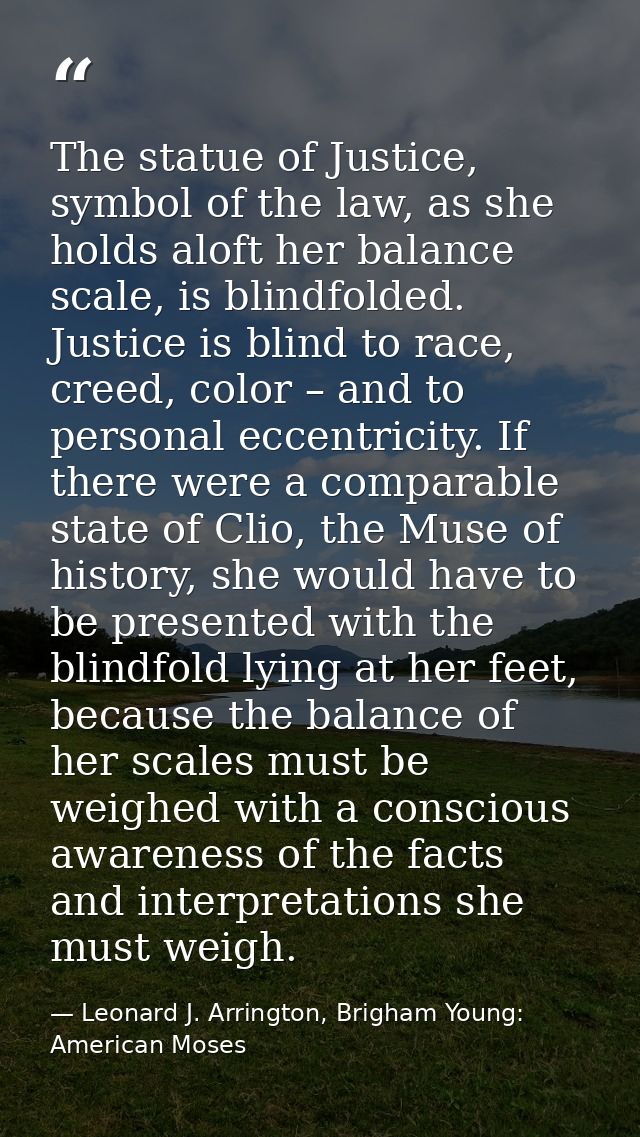 The statue of Justice, symbol of the law, as she holds aloft her balance scale, is blindfolded. Justice is blind to race — Leonard J. Arrington, Brigham Young: American Moses
