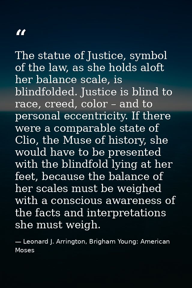 The statue of Justice, symbol of the law, as she holds aloft her balance scale, is blindfolded. Justice is blind to race — Leonard J. Arrington, Brigham Young: American Moses