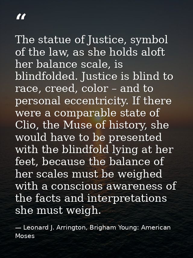 The statue of Justice, symbol of the law, as she holds aloft her balance scale, is blindfolded. Justice is blind to race — Leonard J. Arrington, Brigham Young: American Moses