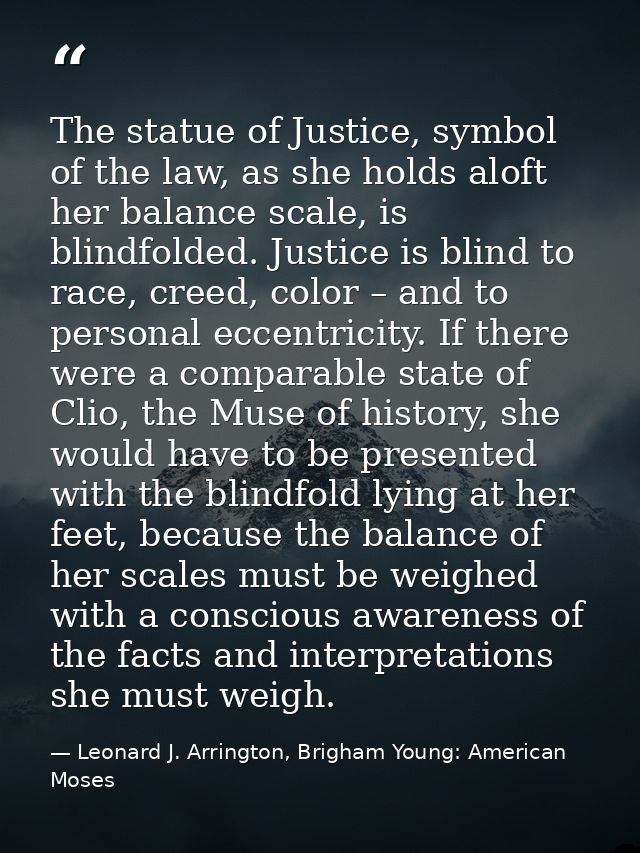 The statue of Justice, symbol of the law, as she holds aloft her balance scale, is blindfolded. Justice is blind to race — Leonard J. Arrington, Brigham Young: American Moses