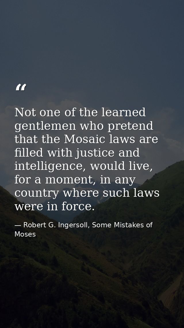 Not one of the learned gentlemen who pretend that the Mosaic laws are filled with justice and intelligence, would live,  — Robert G. Ingersoll, Some Mistakes of Moses