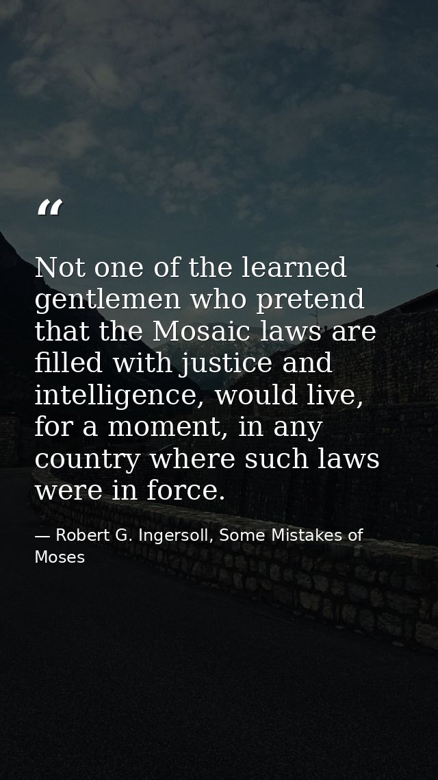 Not one of the learned gentlemen who pretend that the Mosaic laws are filled with justice and intelligence, would live,  — Robert G. Ingersoll, Some Mistakes of Moses
