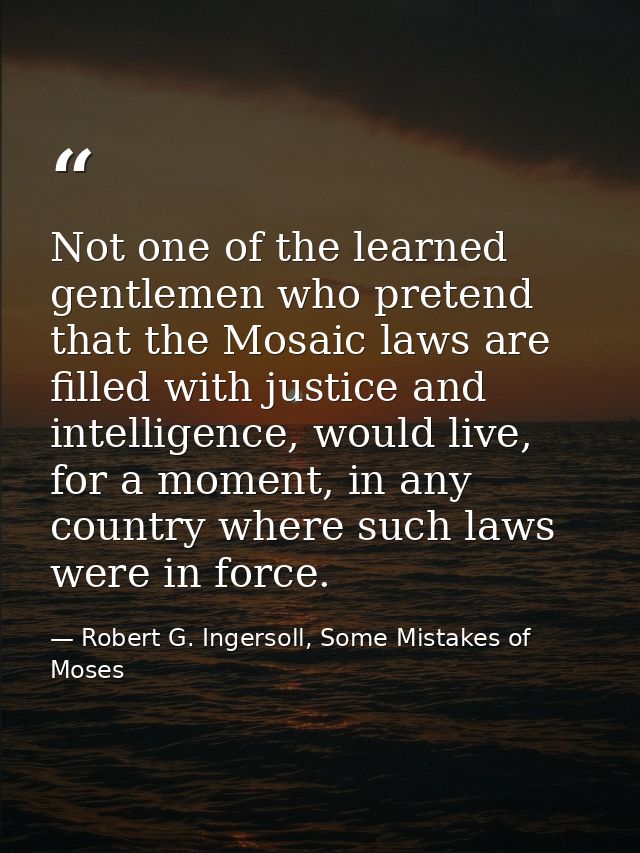 Not one of the learned gentlemen who pretend that the Mosaic laws are filled with justice and intelligence, would live,  — Robert G. Ingersoll, Some Mistakes of Moses