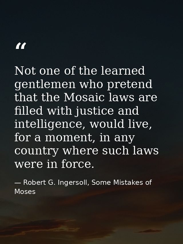 Not one of the learned gentlemen who pretend that the Mosaic laws are filled with justice and intelligence, would live,  — Robert G. Ingersoll, Some Mistakes of Moses