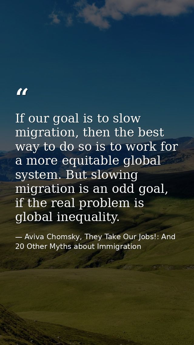 If our goal is to slow migration, then the best way to do so is to work for a more equitable global system. But slowing  — Aviva Chomsky, They Take Our Jobs!: And 20 Other Myths about Immigration