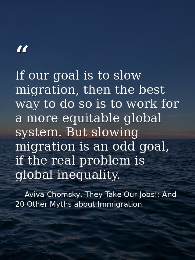 If our goal is to slow migration, then the best way to do so is to work for a more equitable global system. But slowing  — Aviva Chomsky, They Take Our Jobs!: And 20 Other Myths about Immigration