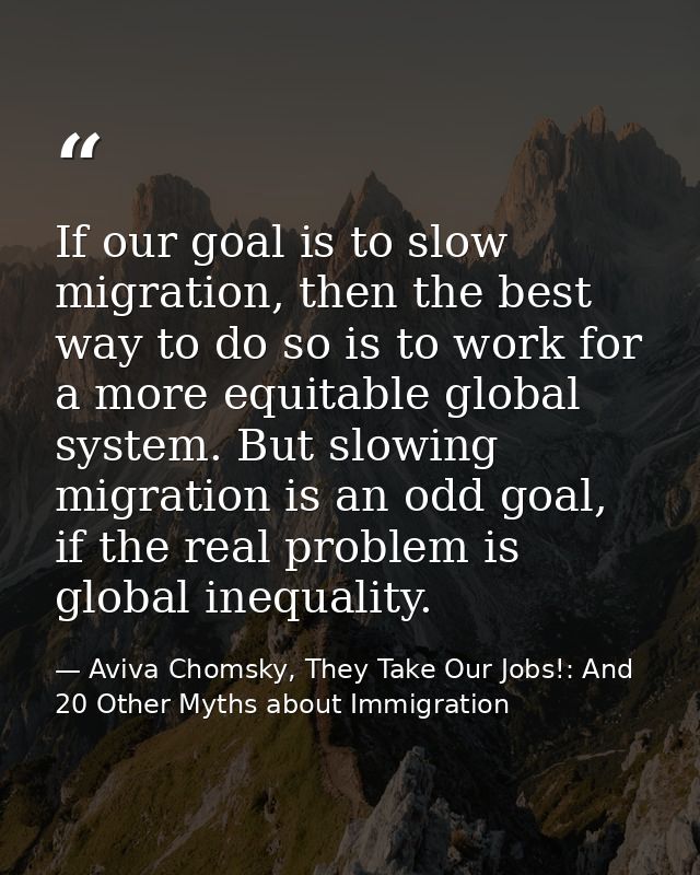If our goal is to slow migration, then the best way to do so is to work for a more equitable global system. But slowing  — Aviva Chomsky, They Take Our Jobs!: And 20 Other Myths about Immigration