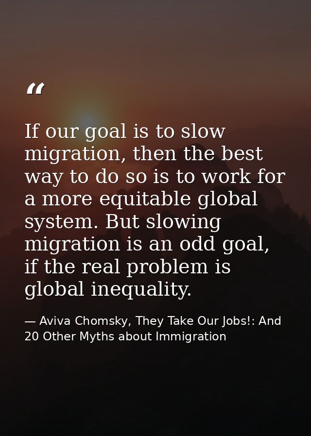 If our goal is to slow migration, then the best way to do so is to work for a more equitable global system. But slowing  — Aviva Chomsky, They Take Our Jobs!: And 20 Other Myths about Immigration