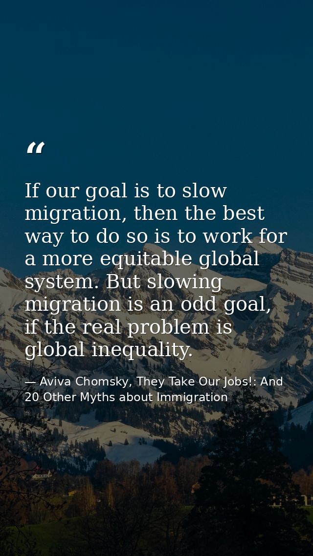 If our goal is to slow migration, then the best way to do so is to work for a more equitable global system. But slowing  — Aviva Chomsky, They Take Our Jobs!: And 20 Other Myths about Immigration