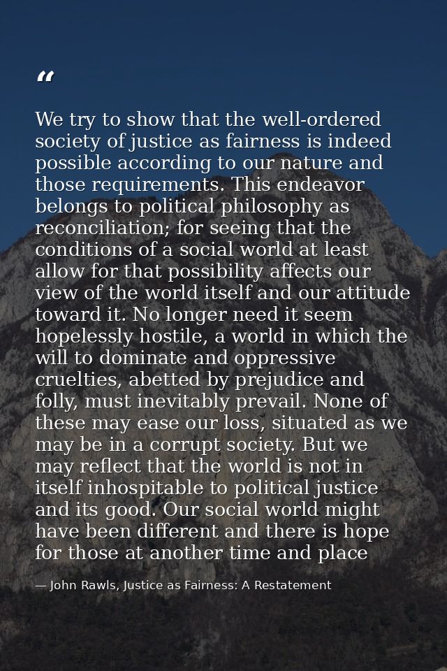 We try to show that the well-ordered society of justice as fairness is indeed possible according to our nature and those — John Rawls, Justice as Fairness: A Restatement